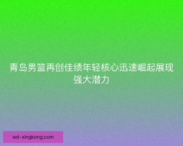 青岛男篮再创佳绩年轻核心迅速崛起展现强大潜力