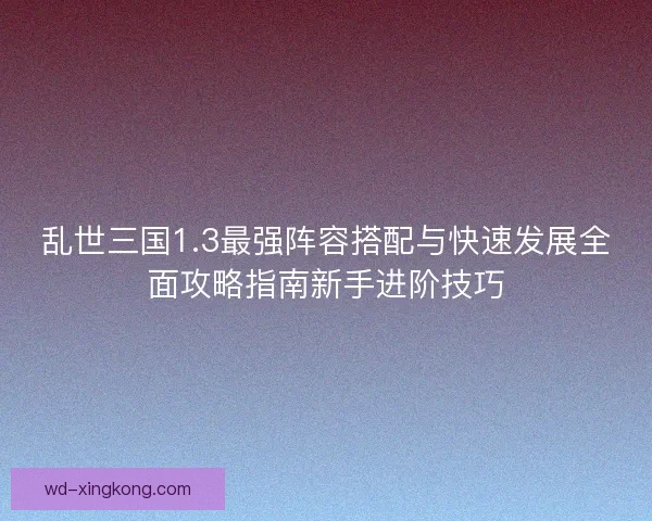 乱世三国1.3最强阵容搭配与快速发展全面攻略指南新手进阶技巧